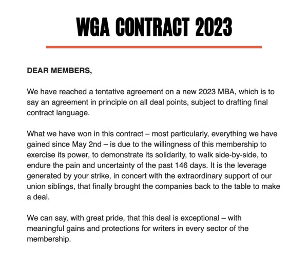 WGA Contract 2023

Dear members, 

We have reached a tentative agreement on a new 2023 MBA, which is to say an agreement in principle on all deal points, subject to drafting final contract language.

What we have won in this contract--most particularly, everything we have gained since May 2nd--is due to the willingness of this membership to exercise its power, to demonstrate its solidarity, to walk side-by-side, to endure the pain and uncertainty of the past 146 days. It is the leverage generated by your strike, in concert with the extraordinary support of our union siblings, that finally brought the companies back to the table to make a deal.

We can say, with great pride, that this deal is exceptional--with meaningful gains and protections for writers in every sector of the membership.