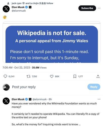 Wikipedia is not for sale. A personal appeal from Jimmy Wales Please don't scroll past this 1-minute read. I'm sorry to interrupt, but it's Sunday...

@elonmusk - 8h Have you ever wondered why the Wikimedia Foundation wants so much money? It certainly isn’t needed to operate Wikipedia. You can literally fit a copy of the entire text on your phone! So, what’s the money for? Inquiring minds want to know ... 