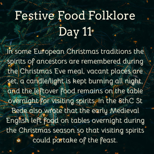 Festive Food Folklore - Day 11

In some European Christmas traditions the spirits of ancestors are remembered during the Christmas Eve meal, vacant places are set, a candle/light is kept burning all night, and the leftover food remains on the table overnight for visiting spirits. In the 8thC St Bede also wrote that the early Medieval English left food on tables overnight during the Christmas season so that visiting spirits could partake of the feast.
Cream text on a background of dark green fir branches with tiny lights 