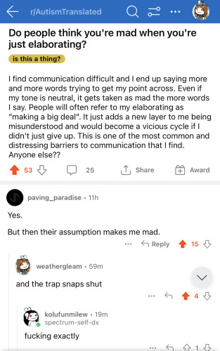 screenshot from Reddit r/AutismTranslated :

Q: Do people think you're mad when you're just elaborating?
I find communication difficult and I end up saying more and more words trying to get my point across. Even if my tone is neutral, it gets taken as mad the more words I say. People will often refer to my elaborating as "making a big deal". It just adds a new layer to me being misunderstood and would become a vicious cycle if I didn't just give up. This is one of the most common and distressing barriers to communication that I find. Anyone else??
—-
A:Yes. But then their assumption makes me mad. 

A: And the trap snaps shut.

A: Fucking exactly. 
