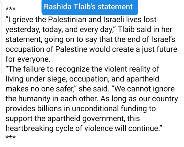 Note to the famous people writing inane things about Israel and demonizing Palestinians, this is how you write a public statement:

“I grieve the Palestinian and Israeli lives lost yesterday, today, and every day,” Tlaib said in her statement, going on to say that the end of Israel’s occupation of Palestine would create a just future for everyone.
“The failure to recognize the violent reality of living under siege, occupation, and apartheid makes no one safer,” she said. “We cannot ignore the humanity in each other. As long as our country provides billions in unconditional funding to support the apartheid government, this heartbreaking cycle of violence will continue.”