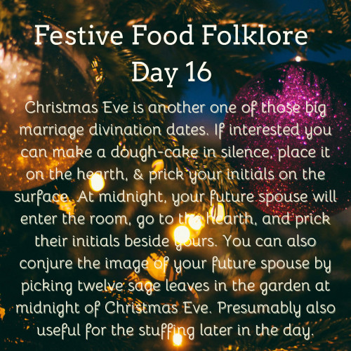 Festive Food Folklore - Day 16

Christmas Eve is another one of those big marriage divination dates. If interested you can make a dough-cake in silence, place it on the hearth, & prick your initials on the surface. At midnight, your future spouse will enter the room, go to the hearth, and prick their initials beside yours. You can also conjure the image of your future spouse by picking twelve sage leaves in the garden at midnight of Christmas Eve. Presumably also useful for the stuffing later in the day.

Cream text against a background of baubles and lights on Christmas tree branches