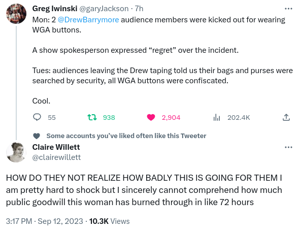 Tweet by Greg Iwinsk (timestamp 7 hours ago--or about 3pm)i:
Monday: two The Drew Barrymore Show audience members are kicked out for wearing WGA buttons.

A show spokesperson expressed "regret" over the incident.

Tuesday: audiences leaving the Drew taping told us their bags and purses were searched by security, all WGA buttons were confiscated.

Cool.

Reply by Claire Willett (timestamp: 3:17pm Sep12 2023:):

How do they not realize how badly this is going for them. I am pretty hard to shock but I sincerely cannot comprehend how much public goodwill this woman has burned through in like 72 hours.
