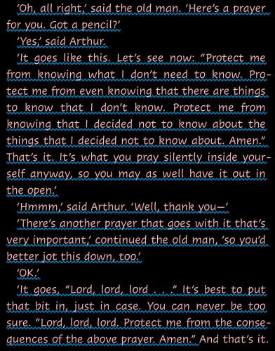 "‘Oh, all right,’ said the old man. ‘Here’s a prayer for you. Got a pencil?’
‘Yes,’ said Arthur.
‘It goes like this. Let’s see now: “Protect me from knowing what I don’t need to know. Protect me from even knowing that there are things to know that I don’t know. Protect me from knowing that I decided not to know about the things that I decided not to know about. Amen.” That’s it. It’s what you pray silently inside yourself anyway, so you may as well have it out in the open.’
‘Hmmm,’ said Arthur. ‘Well, thank you—’
‘There’s another prayer that goes with it that’s very important,’ continued the old man, ‘so you’d better jot this down, too.’
‘OK.’
‘It goes, “Lord, lord, lord . . .” It’s best to put that bit in, just in case. You can never be too sure. “Lord, lord, lord. Protect me from the consequences of the above prayer. Amen.”"--A quotation from Mostly Harmless by Douglas Adams (The Hitchhiker's Guide to the Galaxy series)