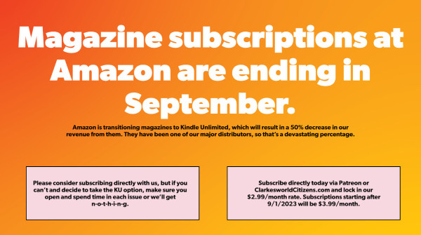 Magazine subscriptions at Amazon are ending in September.
Amazon is transitioning magazines to Kindle Unlimited, which will result in a 50% decrease in our revenue from them. They have been one of our major distributors, so that’s a devastating percentage.
Please consider subscribing directly with us, but if you can’t and decide to take the KU option, make sure you open and spend time in each issue or we’ll get n-o-t-h-i-n-g.
Subscribe directly today via Patreon or ClarkesworldCitizens.com and lock in our $2.99/month rate. Subscriptions starting after 9/1/2023 will be $3.99/month.