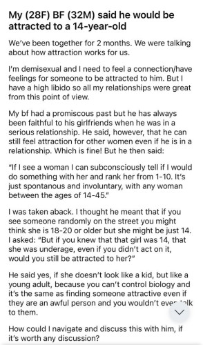 screenshot: 

My (28F) BF (32M) said he would be attracted to a 14-year-old
We've been together for 2 months. We were talking about how attraction works for us.
I'm demisexual and I need to feel a connection/have feelings for someone to be attracted to him. But I have a high libido so all my relationships were great from this point of view.
My bf had a promiscous past but he has always been faithful to his girlfriends when he was in a serious relationship. He said, however, that he can still feel attraction for other women even if he is in a relationship. Which is fine! But he then said:
"If I see a woman I can subconsciously tell if I would do something with her and rank her from 1-10. It's just spontanous and involuntary, with any woman between the ages of 14-45."
I was taken aback. I thought he meant that if you see someone randomly on the street you might think she is 18-20 or older but she might be just 14.
I asked: "But if you knew that that girl was 14, that she was underage, even if you didn't act on it, would you still be attracted to her?"
He said yes, if she doesn't look like a kid, but like a young adult, because you can't control biology and It's the same as finding someone attractive even if they are an awful person and you wouldn't ever "alk to them.
How could I navigate and discuss this with him, if it's worth any discussion?
