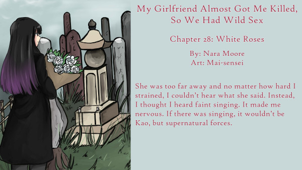  My Girlfriend Almost Got Me Killed,
So We Had Wild Sex
Chapter 28: White Roses
By: Nara Moore
Art: Mai-sensei

Image: A woman with long black hair tinted lavender at the end is approaching a Buddhist grave marker. She is holding a bunch of white roses. The grass around the monuments is full of weeds.

Quote: She was too far away and no matter how hard I strained, I couldn’t hear what she said. Instead, I thought I heard faint singing. It made me nervous. If there was singing, it wouldn’t be Kao, but supernatural forces.