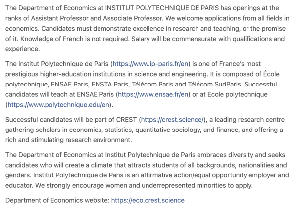 The Department of Economics at INSTITUT POLYTECHNIQUE DE PARIS has openings at the ranks of Assistant Professor and Associate Professor. We welcome applications from all fields in economics. Candidates must demonstrate excellence in research and teaching, or the promise of it. Knowledge of French is not required. Salary will be commensurate with qualifications and experience.

The Institut Polytechnique de Paris (https://www.ip-paris.fr/fen) is one of France's most prestigious higher-education institutions in science and engineering. It is composed of Ecole polytechnique, ENSAE Paris, ENSTA Paris, Télécom Paris and Télécom SudParis. Successful candidates will teach at ENSAE Paris (https://www.ensae.fr/en) or at Ecole polytechnique (https://www.polytechnique.edu/en).

Successful candidates will be part of CREST (https://crest.science/), a leading research centre gathering scholars in economics, statistics, quantitative sociology, and finance, and offering a rich and stimulating research environment.

The Department of Economics at Institut Polytechnique de Paris embraces diversity and seeks candidates who will create a climate that attracts students of all backgrounds, nationalities and genders. Institut Polytechnique de Paris is an affirmative action/equal opportunity employer and educator. We strongly encourage women and underrepresented minorities to apply. Department of Economics website: https://eco.crest.science 