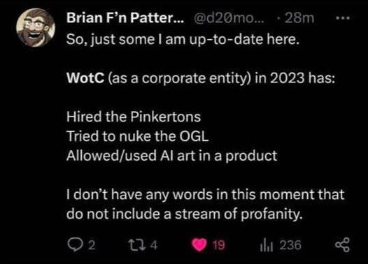 Brian F'n Patterson:
So, just to get up to date, here.

Wizards of the Coast (as a corporate entity) in 2023 has:
Hired the Pinkertons
Tried to nuke the OGL
Allowed/used AI art in a product

I don't have any words in this moment that do not include a stream of profanity.