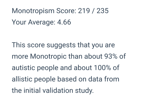 Monotropism Score: 219 / 235
Your Average,: 4.66

This score suggests that you are more Monotropic than about 93% of autistic people and about 100% of allistic people based on data from the initial validation study.