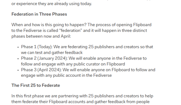 or experience they are already using today. . Federation in Three Phases When and how is this going to happen? The process of opening Flipboard to'the Fediverse is called “federation” and it will happen in three distinct phases between now and April: + Phase 1 (Today): We are federating 25 publishers and creators so that We can test and gather feedback + Phase 2 (January 2024): We will enable anyone in the Fediverse to follow and engage with any public curator on Flipboard + Phase 3 (April 2024): We will enable anyone on Flipboard to follow and engage with any public account n the Fediverse The First 25 to Federate I this first phase we are partnering with 25 publishers and creators to help them federate their Flipboard accounts and gather feedback from people 