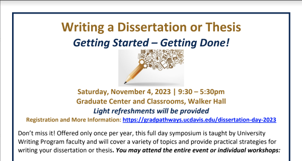 Screenshot of PDF flier" Writing a Dissertation or Thesis
Getting Started – Getting Done!
Saturday, November 4, 2023 | 9:30 – 5:30pm
Graduate Center and Classrooms, Walker Hall
Light refreshments will be provided
Registration and More Information: https://gradpathways.ucdavis.edu/dissertation-day-2023
Don’t miss it! Offered only once per year, this full day symposium is taught by University
Writing Program faculty and will cover a variety of topics and provide practical strategies for
writing your dissertation or thesis. You may attend the entire event or individual workshops"