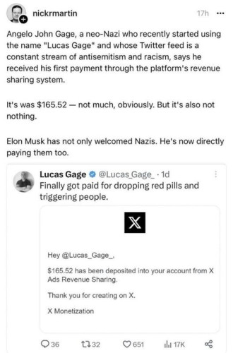 nickrmartin 17h 
Angelo John Gage, a neo-Nazi who recently started using the name "Lucas Gage" and whose Twitter feed is a constant stream of antisemitism and racism, says he received his first payment through the platform's revenue sharing system. 

It's was $165.52 — not much, obviously. But it's also not nothing. 

Elon Musk has not only welcomed Nazis. He's now directly paying them too. 

====

Lucas Gage
@Lucas Gage_ - 1d
Finally got paid for dropping red pills and triggering people. 

====

Hey @Lucas_Gage._ 
$165.52 has been deposited into your account from X Ads Revenue Sharing. 

Thank you for creating on X. 

X Monetization