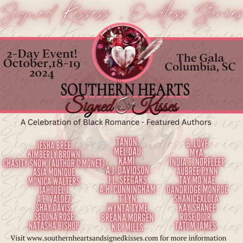 Flyer for the 2024 Southern Hearts event with the list of participating authors:

2-day event October 18-19, 2024
The Gala, Columbia S.C.

Southern Hearts and Signed Kisses
A celebration of Black romance
Featured authors:

Iesha Bree
Kimberly Brown
Chasity Snow (Author C. Monet)
Asia Monique
Monica Walters
Jahquel J
A.E. Valdez
Shay Davis
Sedona Rose
Natasha Bishop
Tanon
Mel Dau
Kami
A.J. DAvisdson
J.L. Seegars
A.H. Cunningham
T'lyn
Wynta Tyme
Breana Morgen
K.D. Mills
B. Love
Mya
India T. Norfleet
Aubree Pynn
Tay Mo'Nae
Dandrigde Monroe
Shanicexlola
Kay Shanee
Rose Dioe
Tatum James

link in my post