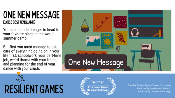 A screenshot from the prosocial video game One New Message.

On the right is an image of a student's bedroom. It is orderly and colorful; posters on the wall; a computer on a small desk.

On the left is information about the game:

One New Message
Eloise Best (England)
"You are a student eager to head to your favorite place in the world . . . summer camp!

"But first you must manage to take care of everything going in your life first: schoolwork, your part-time job, weird drama with your friend, and planning for the end-of-year dance with your crush."

At the bottom:
URL: Resilient.Games. 

Award laurels surrounding "Winner, Live Love Game Design Challenge".

From the Gaming Against Violence program. Produced by Jennifer Ann's Group. Published by Life Love Publishing.
