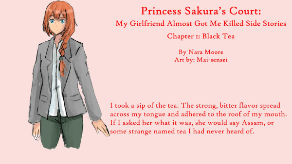 Princess Sakura’s Court:
My Girlfriend Almost Got Me Killed
Side Stories

Chapter 1: 羅刹遊戯 (Black Tea)

By NaraMoore
Art: Mai-sensei

Image: A woman with blue eyes and ginger hair kept in a French braid looks out. She is wearing a gray blazer and greenish pants.

青い瞳に生姜色の髪をフレンチ三つ編みにした女性が外を眺めている。グレーのブレザーに緑がかったパンツ。

Quote reads: I took a sip of the tea. The strong, bitter flavor spread across my tongue and adhered to the roof of my mouth. If I asked her what it was, she would say Assam, or some strange named tea I had never heard of.