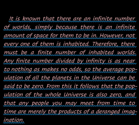 "It is known that there are an infinite number of worlds, simply because there is an infinite amount of space for them to be in. However, not every one of them is inhabited. Therefore, there must be a finite number of inhabited worlds. Any finite number divided by infinity is as near to nothing as makes no odds, so the average population of all the planets in the Universe can be said to be zero. From this it follows that the population of the whole Universe is also zero, and that any people you may meet from time to time are merely the products of a deranged imagination."-- A quotation from The Restaurant at the end of the Universe by Douglas Adams (The Hitchhiker's Guide to the Galaxy series).