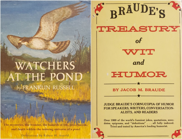 A composite image of 2 book photos, side by side.

On the left is an older hardcover of Franklin Russell's "Watchers at the Pond" with a nicely illustrated matte dust-jacket in very good condition. A hawk flies low and close above a serene natural pond. Title and author are prominently displayed in white text in the center of the illustration. Brown and black text said the bottom reads, "The mysteries, the wonders, the hazards of life, procreation, and death within the teeming universe of a pond. – Decorations by Robert W. Arnold."

On the right is another older hardcover of Jacob M. Braude's "Braude's Treasury of Wit and Humor" with a glossy tan/yellow dust-jacket in good condition showing two little holes torn in the upper left corner and a two small patches of color loss, possibly from tape or sticker-pulls. There are court-jester hats illustrated in each of the four corners of the jacket, which is styled to look like an old-fashioned poster, with brown text and red highlights. "Judge Braude's cornucopia of humor for speakers, writers, conversationalists, and readers. – Over 1,000 of the world's funniest jokes, quotations, anecdotes, epigrams, and 'definitions' ... all fully indexed. Tried and tested by America's leading humorist."