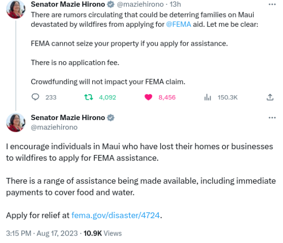 Senator Mazie Hirono (timestamp Aug 17 2023):

There are rumors circulating that could be deterring families on Maui devastated by wildfires from applying for FEMA aid. Let me be clear:

FEMA cannot seize your property if you apply for assistance.

There is no application fee.

Crowdfunding will not impact your FEMA claim.

I encourage individuals in Maui who have lost their homes or businesses to wildfires to apply for FEMA assistance.

There is a range of assistance being made available, including immediate payments to cover food and water.

Apply for relief at (link to website in my post)