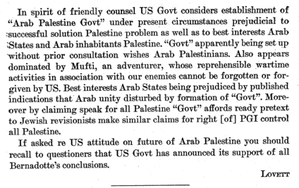 In spirit of friendly counsel US Govt considers establishment of “Arab Palestine Govt” under present circumstances prejudicial to successful solution Palestine problem as well as to best interests Arab States and Arab inhabitants Palestine. “Govt” apparently being set up without prior consultation wishes Arab Palestinians. Also appears dominated by Mufti, an adventurer, whose reprehensible wartime activities in association with our enemies cannot be forgotten or forgiven by US. Best interests Arab States being prejudiced by published indications that Arab unity disturbed by formation of “Govt”. Moreover by claiming speak for all Palestine “Govt” affords ready pretext to Jewish revisionists make similar claims for right [of] PGI control all Palestine.

If asked re US attitude on future of Arab Palestine you should recall to questioners that US Govt has announced its support of all Bernadotte’s conclusions.
