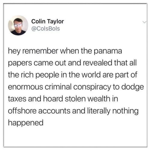 Colin Taylor

hey remember when the panama papers came out and revealed that all the rich people in the world are part of enormous criminal conspiracy to dodge taxes and hoard stolen wealth in offshore accounts and literally nothing happened 