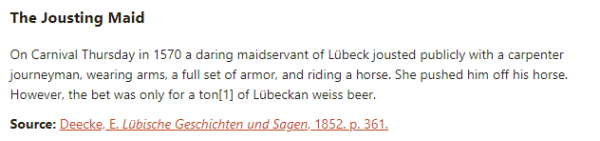The Jousting Maid:   On Carnival Thursday in 1570 a daring maidservant of Lübeck jousted publicly with a carpenter journeyman, wearing arms, a full set of armor, and riding a horse. She pushed him off his horse. However, the bet was only for a ton of Lübeckan weiss beer.  Source: Deecke, E. Lübische Geschichten und Sagen, 1852. p. 361.