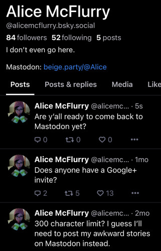 Screenshot of Alice McFlurry’s Bluesky profile which is pretty much just an ad for Mastodon

Alice McFlurry
@alicemcflurry.bsky.social
84 followers 52 following 5 posts

I don't even go here.

Mastodon: beige.party/@Alice

Posts

Alice McFlurry: Are y'all ready to come back to Mastodon yet?

Alice McFlurry: Does anyone have a Google+ invite?

Alice McFlurry: 300 character limit? I guess I'll need to post my awkward stories on Mastodon instead.