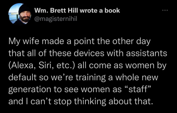 Wm. Brett Hill wrote a book
@magisternihil

My wife made a point the other day that all of these devices with assistants (Alexa, Siri, etc.) all come as women by default so we’re training a whole new generation to see women as “staff” and | can’t stop thinking about that. 