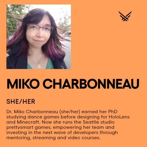 An orange image with a photo of an Asian woman with pink glasses and pink hair. The text reads:

MIKO CHARBONNEAU

SHE/HER

Dr. Miko Charbonneau (she/her) earned her PhD studying dance games before designing for HoloLens and Minecraft. Now she runs the Seattle studio prettysmart games, empowering her team and investing in the next wave of developers through mentoring, streaming and video courses.