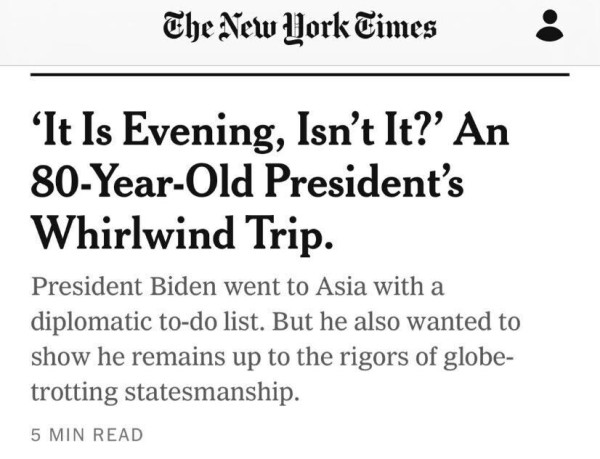 An article from the NYT that reads: 'It Is Evening, Isn’t It?’ An 80-Year-Old President’s Whirlwind Trip. President Biden went to Asia with a diplomatic to-do list. But he also wanted to show he remains up to the rigors of globe-trotting statesmanship.  