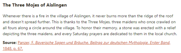 The Three Mojes of Aislingen:  Whenever there is a fire in the village of Aislingen, it never burns more than the ridge of the roof and doesn't spread further. This is thanks to the Three Mojes, three maidens who once crawled on all fours along a circle around the village. To honor their memory, a stone was erected with a relief depicting the three maidens, and every Saturday prayers are dedicated to them in the local church.  Source: Panzer, F. Bayerische Sagen und Bräuche. Beitrag zur deutschen Mythologie. Erster Band, 1848. p. 67.