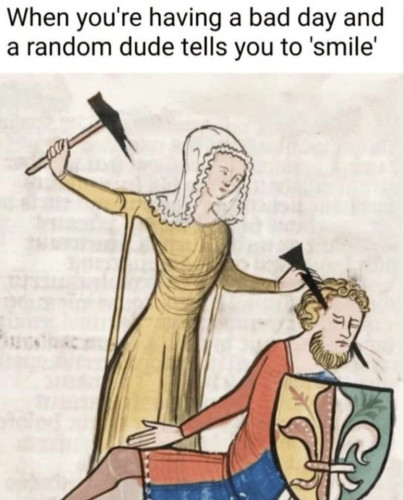 When you're having a bad day and a random dude tells you to 'smile'.
A mediaeval picture of a woman driving a nail through a man's head with a hammer.
