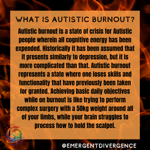 Text reads "What is Autistic Burnout?

Autistic burnout is a state of crisis for Autistic people wherein all cognitive energy has been expended. Historically it has been assumed that it presents similarly to depression, but it is more complicated than that. Autistic burnout represents a state where one loses skills and functionality that have previously been taken for granted. Achieving basic daily objectives while on burnout is like trying to perform complex surgery with a 50kg weight around all of your limbs, while your brain struggles to process how to hold the scalpel."