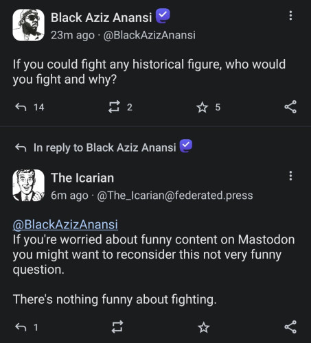 Black Aziz Anansi: If you could fight any historical figure, who would you fight and why?


The Icarian: @BlackAzizAnansi 
If you're worried about funny content on Mastodon you might want to reconsider this not very funny question. 

There's nothing funny about fighting.