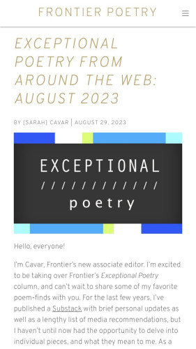 FRONTIER POETRY EXCEPTIONAL POETRY FROM AROUND THE WEB: AUGUST 2023 BY [SARAH] CAVAR AUGUST 29, 2023 

 Hello, everyone! I'm Cavar, Frontier's new associate editor. I'm excited to be taking over Frontier's Exceptional Poetry column, and can't wait to share some of my favorite poem-finds with you. For the last few years, I've published a Substack with brief personal updates as well as a lengthy list of media recommendations, but haven't until now had the opportunity to delve into individual pieces, and what they mean to me. 