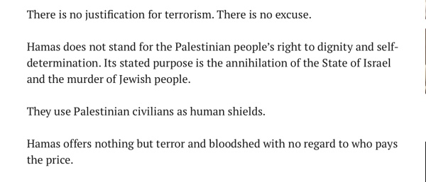 There is no justification for terrorism. There is no excuse.

Hamas does not stand for the Palestinian people’s right to dignity and self-determination. Its stated purpose is the annihilation of the State of Israel and the murder of Jewish people.

They use Palestinian civilians as human shields.

Hamas offers nothing but terror and bloodshed with no regard to who pays the price.