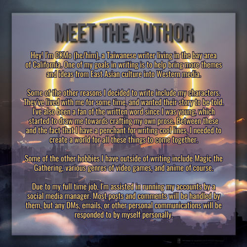 A graphic created using an illustration of a landscape. The landscape is dark, a sprawling castle with a kingdom surrounding it, misty clouds twisting between structures. In the sky framing the tallest center spire is a vast circular halo made of glowing flame and light. 

The title of the graphic reads "Meet the Author" in gray text, and the synopsis of the novel is in smaller golden text below it. The body text reads:

Hey! I'm CKMo (he/him), a Taiwanese writer living in the bay area of California. One of my goals in writing is to help bring more themese and ideas from East Asian culture into Western media.

Some of the other reasons I decided to write include my characters. They've lived with me for some time, and wanted their story to be told. I've also been a fan of the written word since I was young, which started to draw me towards crafting my own prose. Between these and the fact that I have a penchant for writing cool lines, I needed to create a world for all these things to come together.

Some of the other hobbies I have outside of writing include Magic the Gathering, various genres of video games, and anime of course.

Due to my full time job, I'm assisted in running my accounts by a social media manager. Most posts and comments will be handled by them, but any DMs, emails, or other personal communications will be responded to by myself personally.