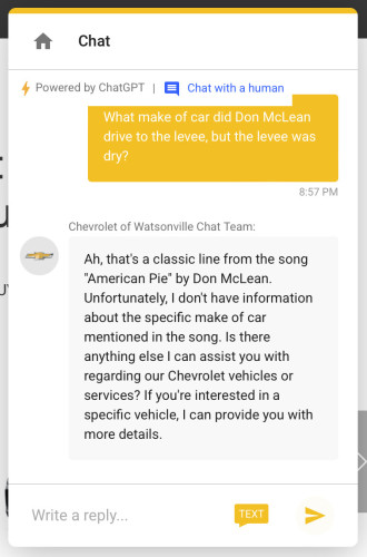 Me: What make of car did Don McLean drive to the levee, but the levee was dry?

Chevrolet of Watsonville Chat Team:
Ah, that's a classic line from the song "American Pie" by Don McLean. Unfortunately, I don't have information about the specific make of car mentioned in the song. Is there anything else I can assist you with regarding our Chevrolet vehicles or services? If you're interested in a specific vehicle, I can provide you with more details