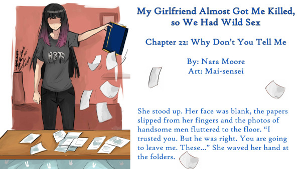        My Girlfriend Almost Got Me Killed,
       so We Had Wild Sex
       
       Chapter 22: Why Don’t You Tell Me
       
       By NaraMoore
       Art by: Mai-sensei
       
       Image: Kao is standing blank-faced behind a low table with papers littered on it. She is holding a navy-blue folder trimmed in gold. Papers are fluttering down from it.
       
       花王は書類が散乱したローテーブルの後ろに無表情で立っている。彼女は金で縁取られた紺色のフォルダーを持っている。そこから書類がひらひらと落ちている。
       
       Quote: She stood up. Her face was blank, the papers slipped from her fingers and the photos of handsome men fluttered to the floor. “I trusted you. But he was right. You are going to leave me. These...” She waved her hand at the folders.
