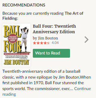 Screenshot from Goodreads.com:

"RECOMMENDATIONS

Because you are currently reading The Art of Fielding:

Ball Four: Twentieth Anniversary Edition by Jim Bouton

Twentieth-anniversary edition of a baseball classic, with a new epilogue by Jim Bouton. When first published in 1970, Ball Four stunned the sports world. The commissioner, exec... continue reading"