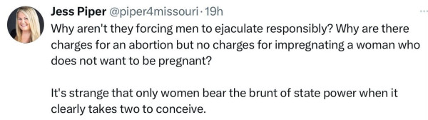 @piperdmissouri: Why aren't they forcing men to ejaculate responsibly? Why are there charges for an abortion but no charges for impregnating a woman who does not want to be pregnant? It's strange that only women bear the brunt of state power when it clearly takes two to conceive. 