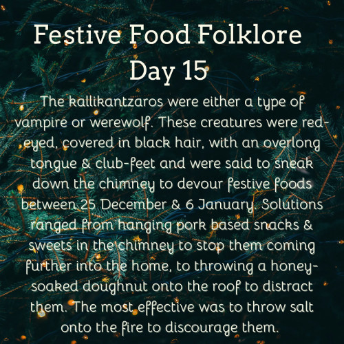Festive Food Folklore - Day 15

The kallikantzaros were either a type of vampire or werewolf. These creatures were red-eyed, covered in black hair, with an overlong tongue & club-feet and were said to sneak down the chimney to devour festive foods between 25 December & 6 January. Solutions ranged from hanging pork based snacks & sweets in the chimney to stop them coming further into the home, to throwing a honey-soaked doughnut onto the roof to distract them. The most effective was to throw salt onto the fire to discourage them.

Cream text against Christmas Tree branches with tiny lights 