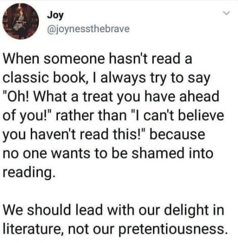 @joynessthebrave

When someone hasn't read a classic book, I always try to say "Oh! What a treat you have ahead of you!" rather than "l can't believe you haven't read this!" because no one wants to be shamed into reading.

We should lead with our delight in literature, not our pretentiousness. 