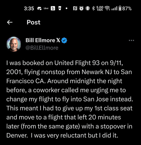
Bill Ellmore 𝕏

@BillEllmore

I was booked on United Flight 93 on 9/11, 2001, flying nonstop from Newark NJ to San Francisco CA. Around midnight the night before, a coworker called me urging me to change my flight to fly into San Jose instead. This meant I had to give up my 1st class seat and move to a flight that left 20 minutes later (from the same gate) with a stopover in Denver. I was very reluctant but I did it.

