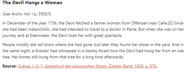 The Devil Hangs a Woman:  (See Archiv Vol. I p. 350)  In December of the year 1736, the Devil fetched a farmer woman from Offensen near Celle. Since she had been melancholic, she had intended to travel to a doctor in Peine. But when she was on her journey and at Edemissen, the Devil took her with great spectacle.  People initially did not know where she had gone, but later they found her shoes in the yard. And in the same night, a forester had witnessed in a nearby forest how the Devil had hung her from an oak tree. Her bones still hung from that tree for a long time afterwards.  Source: Grässe, J. G. T. Sagenbuch des preussischen Staats. Zweiter Band. 1869, p. 876.