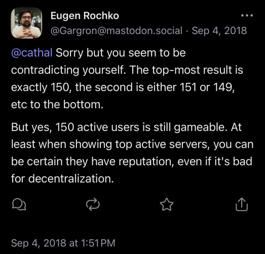 A screenshot of a toot by Eugen Rochko dated Sep 4, 2018 which reads:

Sorry but you seem to be contradicting yourself. The top-most result is exactly 150, the second is either 151 or 149, etc to the bottom.

But yes, 150 active users is still gameable. At least when showing top active servers, you can be certain they have reputation, even if it's bad for decentralization.