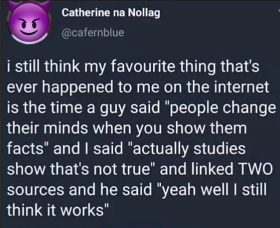 A screenshot of a tweet by Catherine na Nollag g @cafernblue

i still think my favourite thing that's ever happened to me on the internet is the time a guy said "people change their minds when you show them facts" and | said "actually studies show that's not true" and linked TWO sources and he said "yeah well | still think it works" 