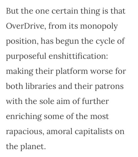 But the one certain thing is that
OverDrive, from its monopoly
position, has begun the cycle of
purposeful enshittification:
making their platform worse for
both libraries and their patrons
with the sole aim of further
enriching some of the most
rapacious, amoral capitalists on
the planet.