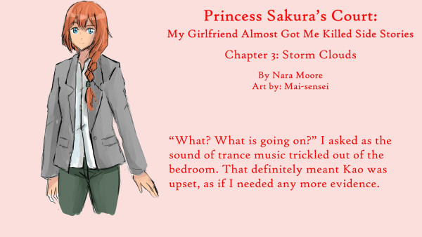 Princess Sakura’s Court:
My Girlfriend Almost Got Me Killed
Side Stories

Chapter 3: Storm Clouds

By NaraMoore
Art: Mai-sensei

Image: A woman with blue eyes and ginger hair kept in a French braid looks out. She is wearing a gray blazer and greenish pants.

青い瞳に生姜色の髪をフレンチ三つ編みにした女性が外を眺めている。グレーのブレザーに緑がかったパンツ。

Quote reads: “What? What is going on?” I asked as the sound of trance music trickled out of the bedroom. That definitely meant Kao was upset, as if I needed any more evidence.