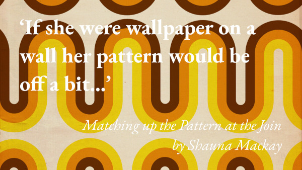 Patterned wallpaper, with a quote from Shauna Mackay's short story Matching up the Pattern at the Join: 'If she were wallpaper on a wall her pattern would be off a bit…'
